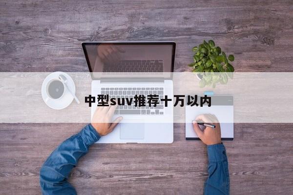 中型suv推荐十万以内