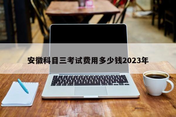 安徽科目三考试费用多少钱2023年