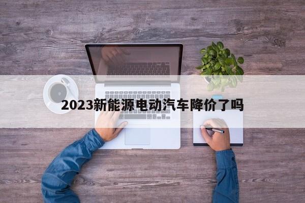 2023新能源电动汽车降价了吗